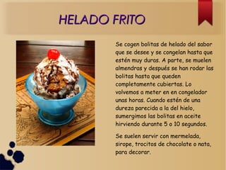 HELADO FRITOHELADO FRITO
Se cogen bolitas de helado del sabor
que se desee y se congelan hasta que
estén muy duras. A parte, se muelen
almendras y después se han rodar las
bolitas hasta que queden
completamente cubiertas. Lo
volvemos a meter en en congelador
unas horas. Cuando estén de una
dureza parecida a la del hielo,
sumergimos las bolitas en aceite
hirviendo durante 5 o 10 segundos.
Se suelen servir con mermelada,
sirope, trocitos de chocolate o nata,
para decorar.
 