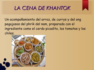 LA CENA DE KHANTOKLA CENA DE KHANTOK
Un acompañamiento del arroz, de currys y del ong
pegajosos del phrik del nam, preparada con el
ingrediente como el cerdo picadito, los tomates y los
chiles.
 