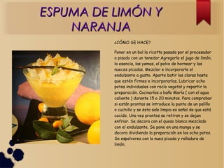 ESPUMA DE LIMÓN YESPUMA DE LIMÓN Y
NARANJANARANJA
¿CÓMO SE HACE?
Poner en un bol la ricotta pasada por el procesador
o pisada con un tenedor.Agregarle el jugo de limón,
la esencia, las yemas, el polvo de hornear y las
nueces picadas. Mezclar e incorporarle el
endulzante a gusto. Aparte batir las claras hasta
que estén firmes e incorporarlas. Lubricar ocho
potes individuales con rocío vegetal y repartir la
preparación. Cocinarlos a baño María ( con el agua
caliente ) durante 15 o 20 minutos. Para comprobar
si están prontos se introduce la punta de un palillo
o cuchillo y se ésta sale limpia es señal de que está
cocido. Una vez prontos se retiran y se dejan
enfriar. Se decora con el queso blanco mezclado
con el endulzante. Se pone en una manga y se
decora dividiendo la preparación en los ocho potes.
Se espolvorea con la nuez picada y ralladura de
limón.
 