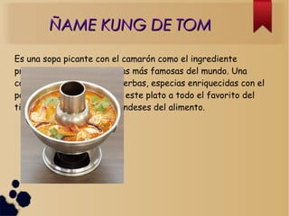 ÑAME KUNG DE TOMÑAME KUNG DE TOM
Es una sopa picante con el camarón como el ingrediente
principal. es una de las sopas más famosas del mundo. Una
combinación deliciosa de hierbas, especias enriquecidas con el
polvo de cal adicional, hace este plato a todo el favorito del
tiempo entre amantes tailandeses del alimento.
 