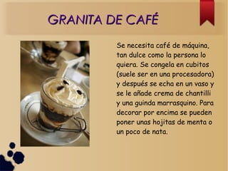 GRANITA DE CAFÉGRANITA DE CAFÉ
Se necesita café de máquina,
tan dulce como la persona lo
quiera. Se congela en cubitos
(suele ser en una procesadora)
y después se echa en un vaso y
se le añade crema de chantilli
y una guinda marrasquino. Para
decorar por encima se pueden
poner unas hojitas de menta o
un poco de nata.
 