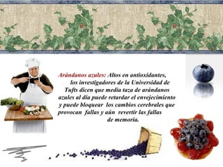 Arándanos azules:  Altos en  antioxidantes ,  los investigadores de la Universidad de Tufts dicen que media taza de arándanos azules al día puede retardar el envejecimiento y puede bloquear  los cambios cerebrales que provocan  fallas y aún  revertir las fallas  de memoria. 