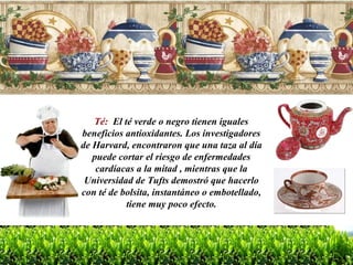 Té:  El té verde o negro tienen iguales beneficios antioxidantes. Los investigadores de Harvard, encontraron que una taza al día puede cortar el riesgo de enfermedades cardíacas a la mitad , mientras que la Universidad de Tufts demostró que hacerlo con té de bolsita, instantáneo o embotellado, tiene muy poco efecto. 