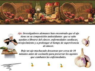 Ajo:  Investigadores alemanes han encontrado que el ajo tiene en su composición antioxidantes  que se sabe ayudan a librarse del cáncer, enfermedades cardiacas, envejecimiento y a prolongar el tiempo de supervivencia al cáncer. Deje un ajo machacado descansar por cerca de 10 minutos antes de cocinarlo para preservar los agentes que combaten las enfermedades. 