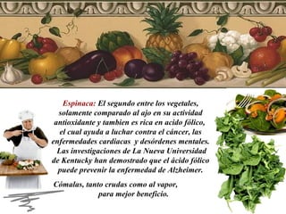 Espinaca:  El segundo entre los vegetales, solamente comparado al ajo en su actividad antioxidante y tambien es rica en acido fólico,  el cual ayuda a luchar contra el cáncer, las enfermedades cardiacas  y desórdenes mentales.  Las investigaciones de La Nueva Universidad de Kentucky han demostrado que el ácido fólico puede prevenir la enfermedad de Alzheimer. Cómalas, tanto crudas como al vapor,  para mejor beneficio.  