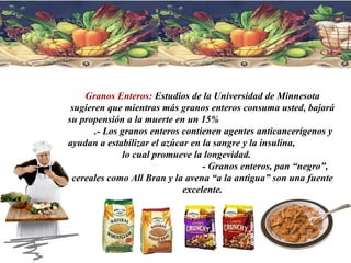 Granos Enteros:  Estudios de la Universidad de Minnesota sugieren que mientras más granos enteros consuma usted, bajará su propensión a la muerte en un 15%  .- Los granos enteros contienen agentes anticancerígenos y ayudan a estabilizar el azúcar en la sangre y la insulina,  lo cual promueve la longevidad.  - Granos enteros, pan “negro”, cereales como All Bran y la avena “a la antigua” son una fuente excelente. 