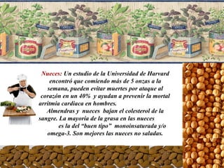 Nueces:  Un estudio de la Universidad de Harvard encontró que comiendo más de 5 onzas a la semana, pueden evitar muertes por ataque al corazón en un 40%  y ayudan a prevenir la mortal arritmia cardiaca en hombres.  Almendras y  nueces  bajan el colesterol de la sangre. La mayoría de la grasa en las nueces  es la del “buen tipo”  monoinsaturada y/o  omega-3. Son mejores las nueces no saladas. 