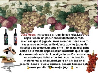 Uvas Rojas , incluyendo el jugo de uva roja. Las uvas rojas tienen  un poder antioxidante moderado., mientras que el jugo de  uvas moradas  tiene cuatro veces mas actividad antioxidante que los jugos de naranja o de tomate. El vino tinto ( no el blanco) tiene cerca de la misma capacidad antioxidante que el jugo de uva morada o del te. Investigaciones Francesas han mostrado que beber vino tinto con moderación incrementa la longevidad, pero un exceso en el beberlo  tiene el efecto opuesto, así que limitese a dos vasos por dia. Beba mejor jugo de uva.  