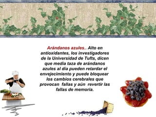 Arándanos azules..  Alto en  antioxidantes , los investigadores de la Universidad de Tufts, dicen que media taza de arándanos azules al día pueden retardar el envejecimiento y puede bloquear  los cambios cerebrales que provocan  fallas y aún  revertir las fallas de memoria. 