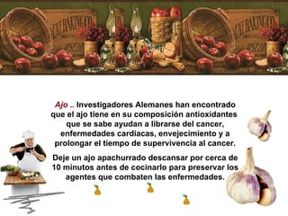 Ajo  ..  Investigadores Alemanes han encontrado que el ajo tiene en su composición antioxidantes  que se sabe ayudan a librarse del cancer, enfermedades cardiacas, envejecimiento y a prolongar el tiempo de supervivencia al cancer. Deje un ajo apachurrado descansar por cerca de 10 minutos antes de cocinarlo para preservar los agentes que combaten las enfermedades. 