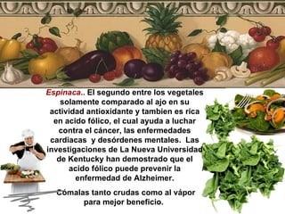 Espinaca ..  El segundo entre los vegetales solamente comparado al ajo en su actividad antioxidante y tambien es rica en acido fólico, el cual ayuda a luchar contra el cáncer, las enfermedades cardiacas  y desórdenes mentales.  Las investigaciones de La Nueva Universidad de Kentucky han demostrado que el acido fólico puede prevenir la enfermedad de Alzheimer. Cómalas tanto crudas como al vápor para mejor beneficio.  