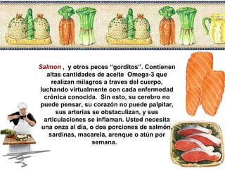 Salmon   ,  y otros peces “gorditos”. Contienen altas cantidades de aceite  Omega-3 que realizan milagros a traves del cuerpo, luchando virtualmente con cada enfermedad crónica conocida.  Sin esto, su cerebro no puede pensar, su corazón no puede palpitar, sus arterias se obstaculizan, y sus articulaciones se inflaman. Usted necesita una onza al día, o dos porciones de salmón, sardinas, macarela, arenque o atún por semana.  