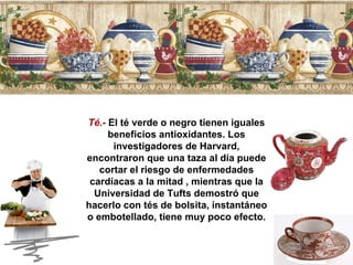 Té.-  El té verde o negro tienen iguales beneficios antioxidantes. Los investigadores de Harvard, encontraron que una taza al día puede cortar el riesgo de enfermedades cardíacas a la mitad , mientras que la Universidad de Tufts demostró que hacerlo con tés de bolsita, instantáneo o embotellado, tiene muy poco efecto. 