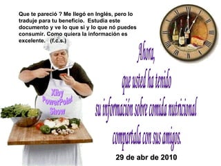 Ahora, que usted ha tenido  su información sobre comida nutricional compartala con sus amigos. Xiby PowerPoint Show Que te pareció ? Me llegó en Inglés, pero lo traduje para tu beneficio.  Estudia este documento y ve lo que si y lo que nó puedes consumir. Como quiera la información es excelente.  (f.c.s.) 29 de abr de 2010 