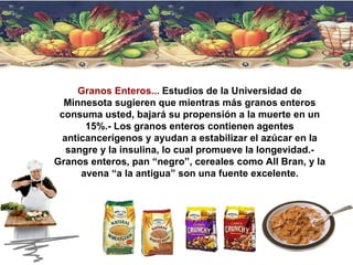 Granos Enteros...  Estudios de la Universidad de Minnesota sugieren que mientras más granos enteros consuma usted, bajará su propensión a la muerte en un 15%.- Los granos enteros contienen agentes anticancerígenos y ayudan a estabilizar el azúcar en la sangre y la insulina, lo cual promueve la longevidad.- Granos enteros, pan “negro”, cereales como All Bran, y la avena “a la antigua” son una fuente excelente. 