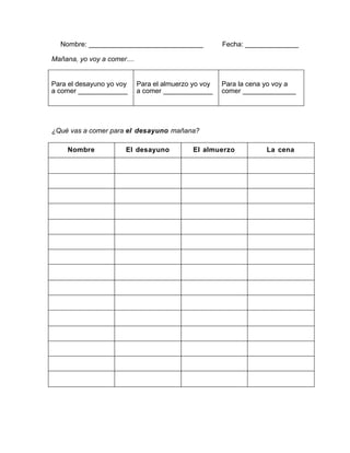 Nombre: ______________________________ Fecha: ______________
Mañana, yo voy a comer....
Para el desayuno yo voy Para el almuerzo yo voy Para la cena yo voy a
a comer _____________ a comer _____________ comer ______________
¿Qué vas a comer para el desayuno mañana?
Nombre El desayuno El almuerzo La cena