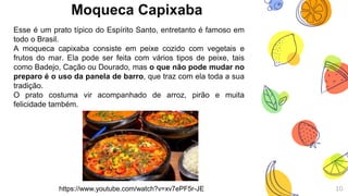 Moqueca Capixaba
Esse é um prato típico do Espírito Santo, entretanto é famoso em
todo o Brasil.
A moqueca capixaba consiste em peixe cozido com vegetais e
frutos do mar. Ela pode ser feita com vários tipos de peixe, tais
como Badejo, Cação ou Dourado, mas o que não pode mudar no
preparo é o uso da panela de barro, que traz com ela toda a sua
tradição.
O prato costuma vir acompanhado de arroz, pirão e muita
felicidade também.
10https://www.youtube.com/watch?v=xv7ePF5r-JE
 