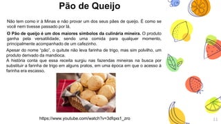 Pão de Queijo
Não tem como ir à Minas e não provar um dos seus pães de queijo. É como se
você nem tivesse passado por lá.
O Pão de queijo é um dos maiores símbolos da culinária mineira. O produto
ganha pela versatilidade, sendo uma comida para qualquer momento,
principalmente acompanhado de um cafezinho.
11
Apesar do nome “pão”, o quitute não leva farinha de trigo, mas sim polvilho, um
produto derivado da mandioca.
A história conta que essa receita surgiu nas fazendas mineiras na busca por
substituir a farinha de trigo em alguns pratos, em uma época em que o acesso à
farinha era escasso.
https://www.youtube.com/watch?v=3dfqxs1_zro
 