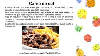 Carne de sol
12
A carne de sol nada mais é do que uma peça de colchão mole ou duro
salgado, preparado seguindo a tradição nordestina.
Tem esse nome porque antigamente era levada ao sol para secar, no
momento em que fosse salgada e para iniciar o processo de cura.
Hoje em dia, não se leva mais a carne ao sol, a cura é feita em ambiente
refrigerado, para não secá-la demais, o que nesse caso a transformaria em
carne seca.
Geralmente o acompanhamento é com aipim (mandioca) frito, queijo coalho e
feijão verde.
https://www.youtube.com/watch?v=6hK8iyCElvo
 