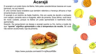 Acarajé
13
O acarajé é um prato típico da Bahia, feito pelas características baianas em suas
barracas, na rua mesmo.
É uma comida típica brasileira que também relembra a herança africana e hoje
encanta locais e turistas.
O acarajé é um bolinho de feijão fradinho, frito em azeite de dendê e recheado
com vatapá, camarão seco e vinagrete, além de pimenta. Essa última, você deve
ter muito cuidado, porque na Bahia um prato apimentado é realmente muito
apimentado.
Quando lhe perguntarem se deseja o acarajé quente ou frio, tenha a noção de
que “quente” significa apimentado e não a temperatura da receita. Se você
não estiver acostumado, fuja da pimenta.
https://www.youtube.com/watch?v=q2Nuoz4fSBo
 
