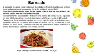 Barreado
14
O barreado é o prato mais tradicional do estado do Paraná, trazido para o Brasil
pelos portugueses que ocuparam o litoral da região no século XVIII.
Uma das características mais fortes desse prato é que se requentado não
perde o sabor, nem as suas caraterísticas.
Tradicionalmente, essa receita é feita em uma panela de barro pesada, aquecida
em uma alta temperatura e mantida assim por muito tempo (cerca de 20 horas).
Essa comida típica brasileira consiste em um ou mais tipos de carne bovina, como
o patinho, maminha ou paleta, temperados com alho, cebola, toucinho de porco,
pimenta do reino, louro, cominho e cozida até desmanchar, sendo misturado a
farinha de mandioca e servida com arroz e banana.
https://www.youtube.com/watch?v=KPX6tt7XgiA
 
