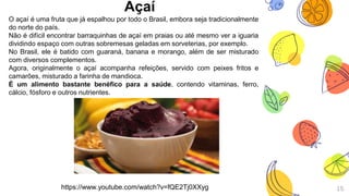 Açaí
15
O açaí é uma fruta que já espalhou por todo o Brasil, embora seja tradicionalmente
do norte do país.
Não é difícil encontrar barraquinhas de açaí em praias ou até mesmo ver a iguaria
dividindo espaço com outras sobremesas geladas em sorveterias, por exemplo.
No Brasil, ele é batido com guaraná, banana e morango, além de ser misturado
com diversos complementos.
Agora, originalmente o açaí acompanha refeições, servido com peixes fritos e
camarões, misturado a farinha de mandioca.
É um alimento bastante benéfico para a saúde, contendo vitaminas, ferro,
cálcio, fósforo e outros nutrientes.
https://www.youtube.com/watch?v=fQE2Tj0XXyg
 