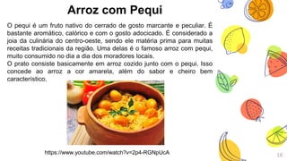 Arroz com Pequi
16
O pequi é um fruto nativo do cerrado de gosto marcante e peculiar. É
bastante aromático, calórico e com o gosto adocicado. É considerado a
joia da culinária do centro-oeste, sendo ele matéria prima para muitas
receitas tradicionais da região. Uma delas é o famoso arroz com pequi,
muito consumido no dia a dia dos moradores locais.
O prato consiste basicamente em arroz cozido junto com o pequi. Isso
concede ao arroz a cor amarela, além do sabor e cheiro bem
característico.
https://www.youtube.com/watch?v=2p4-RGNpUcA
 