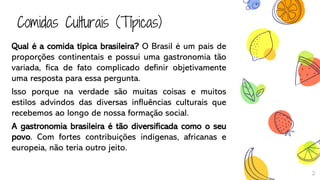 Comidas Culturais (Típicas)
Qual é a comida típica brasileira? O Brasil é um país de
proporções continentais e possui uma gastronomia tão
variada, fica de fato complicado definir objetivamente
uma resposta para essa pergunta.
Isso porque na verdade são muitas coisas e muitos
estilos advindos das diversas influências culturais que
recebemos ao longo de nossa formação social.
A gastronomia brasileira é tão diversificada como o seu
povo. Com fortes contribuições indígenas, africanas e
europeia, não teria outro jeito.
2
 