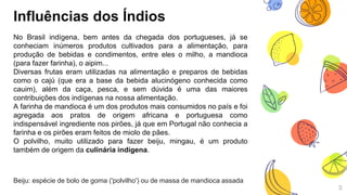 3
Influências dos Índios
No Brasil indígena, bem antes da chegada dos portugueses, já se
conheciam inúmeros produtos cultivados para a alimentação, para
produção de bebidas e condimentos, entre eles o milho, a mandioca
(para fazer farinha), o aipim...
Diversas frutas eram utilizadas na alimentação e preparos de bebidas
como o cajú (que era a base da bebida alucinógeno conhecida como
cauim), além da caça, pesca, e sem dúvida é uma das maiores
contribuições dos indígenas na nossa alimentação.
A farinha de mandioca é um dos produtos mais consumidos no país e foi
agregada aos pratos de origem africana e portuguesa como
indispensável ingrediente nos pirões, já que em Portugal não conhecia a
farinha e os pirões eram feitos de miolo de pães.
O polvilho, muito utilizado para fazer beiju, mingau, é um produto
também de origem da culinária indígena.
Beiju: espécie de bolo de goma ('polvilho') ou de massa de mandioca assada
 