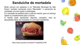 Sanduíche de mortadela
Muito comum em padarias e no ”Mercado Municipal de São
Paulo”, também conhecido como “Mercadão”, o sanduíche de
mortadela une bom gosto e praticidade.
É o campeão de pedidos para o café da manhã, para um almoço
rápido ou simplesmente para o lanche.
A receita pode apresentar algumas variações, mas as
abundantes fatias de mortadela é o principal ingrediente.
9https://www.youtube.com/watch?v=IegSSQLlYVM
 