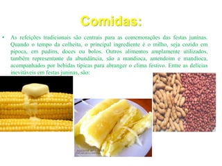 Comidas: 
• As refeições tradicionais são centrais para as comemorações das festas juninas. 
Quando o tempo da colheita, o principal ingrediente é o milho, seja cozido em 
pipoca, em pudins, doces ou bolos. Outros alimentos amplamente utilizados, 
também representante da abundância, são a mandioca, amendoim e mandioca, 
acompanhados por bebidas típicas para abranger o clima festivo. Entre as delícias 
inevitáveis em festas juninas, são: 
 