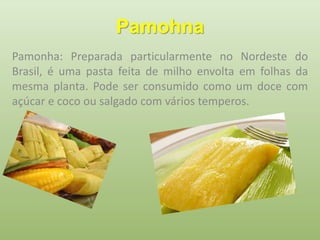 Pamohna 
Pamonha: Preparada particularmente no Nordeste do 
Brasil, é uma pasta feita de milho envolta em folhas da 
mesma planta. Pode ser consumido como um doce com 
açúcar e coco ou salgado com vários temperos. 
 