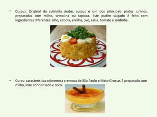 • Cuscuz: Original da culinária árabe, cuscuz é um dos principais pratos juninos, 
preparadas com milho, semolina ou tapioca. Este pudim salgado é feito com 
ingredientes diferentes: alho, cebola, ervilha, ovo, salsa, tomate e sardinha. 
• Curau: característica sobremesa cremosa de São Paulo e Mato Grosso. É preparado com 
milho, leite condensado e coco. 
 