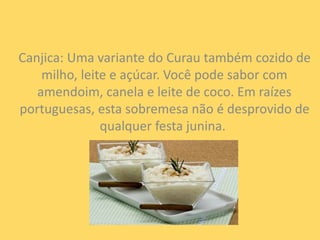 Canjica: Uma variante do Curau também cozido de 
milho, leite e açúcar. Você pode sabor com 
amendoim, canela e leite de coco. Em raízes 
portuguesas, esta sobremesa não é desprovido de 
qualquer festa junina. 
 
