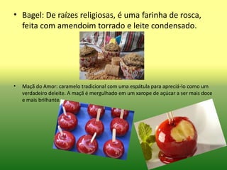 • Bagel: De raízes religiosas, é uma farinha de rosca, 
feita com amendoim torrado e leite condensado. 
• Maçã do Amor: caramelo tradicional com uma espátula para apreciá-lo como um 
verdadeiro deleite. A maçã é mergulhado em um xarope de açúcar a ser mais doce 
e mais brilhante. 
 