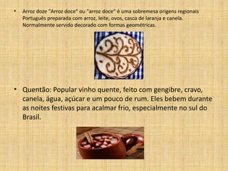 • Arroz doze "Arroz doce" ou "arroz doce" é uma sobremesa origens regionais 
Português preparada com arroz, leite, ovos, casca de laranja e canela. 
Normalmente servido decorado com formas geométricas. 
• Quentão: Popular vinho quente, feito com gengibre, cravo, 
canela, água, açúcar e um pouco de rum. Eles bebem durante 
as noites festivas para acalmar frio, especialmente no sul do 
Brasil. 
 
