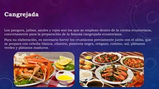 Cangrejada
Los pangora, jaibas, azules y rojos son los que se emplean dentro de la cocina ecuatoriana,
concretamente para la preparación de la famosa cangrejada ecuatoriana.
Para su elaboración, es necesario hervir los crustáceos previamente junto con el aliño, que
se prepara con cebolla blanca, cilantro, pimienta negra, orégano, comino, sal, plátanos
verdes y plátanos maduros.
 