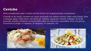 Ceviche
Está considerado como el plato estrella dentro de la gastronomía ecuatoriana.
Cuando es de carne, consiste en carne marinada con aliños cítricos, tales como limón, lima
o naranja agria, entre otros, así como ají, cilantro, aguacate, tomate o jícama. Si es de
pescado, pueden utilizarse innumerables tipos de mariscos y pescados, entre los que se
encuentra el pulpo, el calamar, la langosta, el camarón, etc.
 
