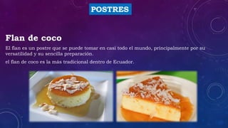 POSTRES
Flan de coco
El flan es un postre que se puede tomar en casi todo el mundo, principalmente por su
versatilidad y su sencilla preparación.
el flan de coco es la más tradicional dentro de Ecuador.
 