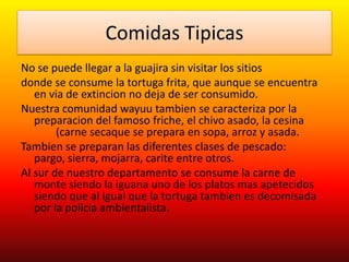 Comidas Tipicas
No se puede llegar a la guajira sin visitar los sitios
donde se consume la tortuga frita, que aunque se encuentra
en via de extincion no deja de ser consumido.
Nuestra comunidad wayuu tambien se caracteriza por la
preparacion del famoso friche, el chivo asado, la cesina
(carne secaque se prepara en sopa, arroz y asada.
Tambien se preparan las diferentes clases de pescado:
pargo, sierra, mojarra, carite entre otros.
Al sur de nuestro departamento se consume la carne de
monte siendo la iguana uno de los platos mas apetecidos
siendo que al igual que la tortuga tambien es decomisada
por la policia ambientalista.
 