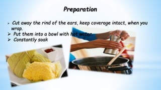 Preparation
 Cut away the rind of the ears, keep coverage intact, when you
wrap.
 Put them into a bowl with hot water.
 Constantly soak
 