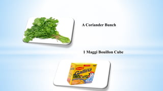 A Coriander Bunch
1 Maggi Bouillon Cube
 