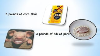 3 pounds of rib of pork
5 pounds of corn flour
 