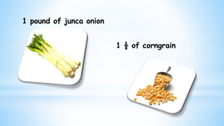 1 pound of junca onion
1 ½ of corngrain
 