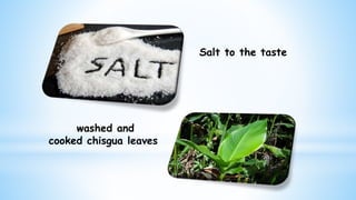 Salt to the taste
washed and
cooked chisgua leaves
 