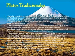 •   - Cazuela: es, quizás, el plato más típico a nivel nacional. Su origen es discutible y
    muchos lo atribuyen al legado español (sería una derivación de la preparación
    hispana llamada "olla podrida").
    Es un caldo que consta de un trozo de carne o pollo, variadas verduras, como
    papas, zapallo y choclo, y arroz.
•   - Caldillo de congrio: es uno de los platos típicos del litoral de todo el país. Para
    cocinarlo se hierve primero el congrio y luego se le añaden los demás
    ingredientes, entre los que se cuentan cebollas, papas, zanahorias, tomates, ají
    de color, pimientos y otras especias, además de vino blanco.
•   - Empanada de pino: si bien es una preparación que, con variaciones, es posible
    encontrar en diversos países del mundo, la empanada chilena es parte de la
    tradición popular. Corresponde a una masa de harina rellena con pino. Este
    último es la mezcla de carne de vacuno cortada en cuadritos, cebolla, pasas,
    huevos y aceituna, condimentado, además, con comino y ají de color.
•   - Mote con huesillo: es una bebida tradicional de la cocina chilena, refrescante y
    no alcohólica, compuesta por jugo acaramelado, mote de trigo y duraznos
    deshidratados sin cuesco, los que reciben el nombre de huesillos.
    También se le puede añadir canela y trozos de naranja.
 