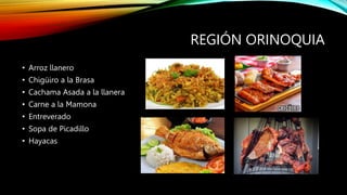 REGIÓN ORINOQUIA
• Arroz llanero
• Chigüiro a la Brasa
• Cachama Asada a la llanera
• Carne a la Mamona
• Entreverado
• Sopa de Picadillo
• Hayacas
 