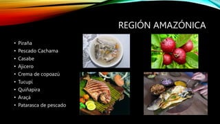 REGIÓN AMAZÓNICA
• Piraña
• Pescado Cachama
• Casabe
• Ajicero
• Crema de copoazú
• Tucupí
• Quiñapira
• Araçá
• Patarasca de pescado
 
