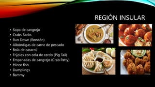 REGIÓN INSULAR
• Sopa de cangrejo
• Crabs Backs
• Run Down (Rondón)
• Albóndigas de carne de pescado
• Bola de caracol
• Fríjoles con cola de cerdo (Pig Tail)
• Empanadas de cangrejo (Crab Patty)
• Mince fish
• Dumplings
• Bammy
 