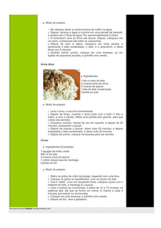 Modo de preparo

                                                1. De véspera, deixe a canjica branca de molho na água.
                                                2. Depois, remova a água e cozinhe em uma panela de pressão,
                                                a canjica com 2 litros de água. Por aproximadamente 2 horas.
                                                3. O amendoim, leve ao forno até dourar. Depois, coloque-o em
                                                um pano, e pressione até soltar as casquinhas.
                                                4. Depois de cozir a cajica, coloque-a em outra panela, e
                                                acrescente o leite condensado, o leite, e o amendoim, e deixe
                                                ferver por 5 minutos.
                                                5. Quando estiver pronto, coloque em uma travessa, ou em
                                                tigelas de pequenas porções, e polvilhe com canela.


                                       Arroz doce



                                                                              Ingredientes
                                                                            1 litro e meio de leite
                                                                            2 xícaras (chá) de arroz
                                                                            3 xícaras de açúcar
                                                                            1 lata de leite condensado
                                                                            Canela em pau



                                             Modo de preparo

                                                1. Lave o arroz, e escorra normalmente.
                                                2. Depois de limpo, cozinhe o arroz junto com o leite (1 litro e
                                                meio), e com a canela. Utilize uma panela bem grande, para que
                                                o leite não derrame.
                                                3. Enquanto cozinha, mecha de vez em quando, e depois de 20
                                                minutos, acrescente o açúcar.
                                                4. Depois de colocar o açúcar, deixe mais 20 minutos, e depois
                                                acrescente o leite condensado, e deixe mais 20 minutos.
                                                5. Depois de pronto, coloque na travessa para ser servido.


                                       Curau

                                             Ingredientes (6 porções)
                                       7 espigas de milho verde
                                       600 ml de leite
                                       2 xícaras (chá) de açúcar
                                       1 colher (sopa) rasa de manteiga
                                       Canela em pó

                                             Modo de preparo

                                                1. Retire os grãos de milho da espiga, raspando com uma faca.
                                                2. Coloque os grãos no liquidificador, com um pouco do leite.
                                                3. Coe o “caldo”, e em um recipiente fundo, coloque-o junto com o
                                                restante do leite, a manteiga e o açúcar.
                                                4. Leve a mistura ao microondas, e deixe de 12 a 15 minutos, na
                                                potência alta, até que se forma um creme. E mecha a cada 3
                                                minutos que estiver no microondas.
                                                5. Coloque em uma travessa, e polvilhe com canela.
                                                6. Depois de frio, leve à geladeira.



Site desenvolvido por KERDNA Produção Editorial LTDA
 